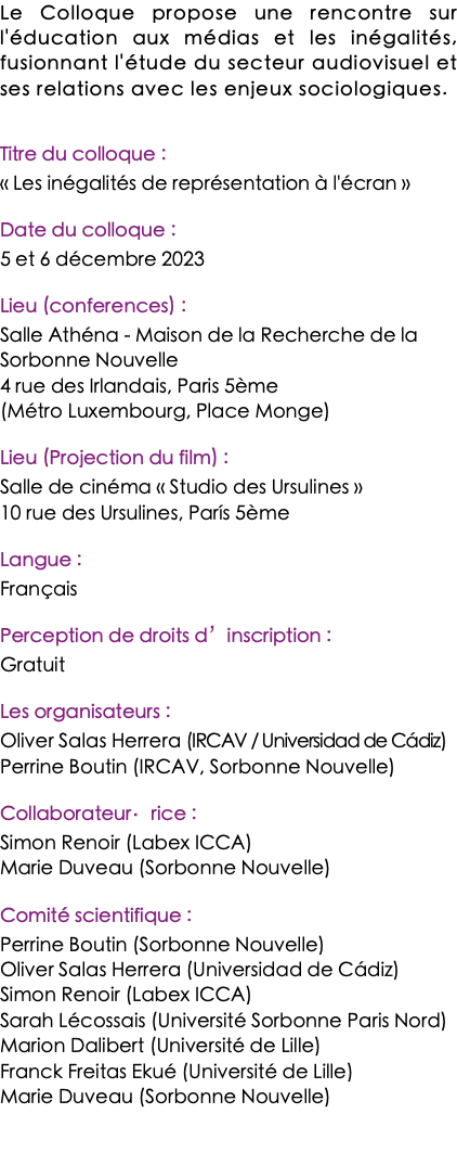 Le Colloque propose une rencontre sur l'éducation aux médias et les inégalités, fusionnant l'étude du secteur audiovisuel et ses relations avec les enjeux sociologiques. Titre du colloque : « Les inégalités de représentation à l'écran » Date du colloque : 5 et 6 décembre 2023 Lieu (conferences) : Salle Athéna - Maison de la Recherche de la Sorbonne Nouvelle 4 rue des Irlandais, Paris 5ème (Métro Luxembourg, Place Monge) Lieu (Projection du film) : Salle de cinéma « Studio des Ursulines » 10 rue des Ursulines, París 5ème Langue : Français Perception de droits d’inscription : Gratuit Les organisateurs : Oliver Salas Herrera (IRCAV / Universidad de Cádiz) Perrine Boutin (IRCAV, Sorbonne Nouvelle) Collaborateur·rice : Simon Renoir (Labex ICCA) Marie Duveau (Sorbonne Nouvelle) Comité scientifique : Perrine Boutin (Sorbonne Nouvelle) Oliver Salas Herrera (Universidad de Cádiz) Simon Renoir (Labex ICCA) Sarah Lécossais (Université Sorbonne Paris Nord) Marion Dalibert (Université de Lille) Franck Freitas Ekué (Université de Lille) Marie Duveau (Sorbonne Nouvelle) 